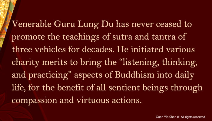 Venerable Guru Lung Du has never ceased to promote the teachings of sutra and tantra of three vehicles for decades. He initiated various charity merits to bring the “listening, thinking, and practicing” aspects of Buddhism into daily life, for the benefit of all sentient beings through compassion and virtuous actions.