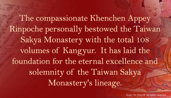 The compassionate Khenchen Appey Rinpoche personally bestowed the Taiwan Sakya Monastery with the total 108 volumes of Kangyur.  It has laid the foundation for the eternal excellence and solemnity of the Taiwan Sakya Monastery's lineage.