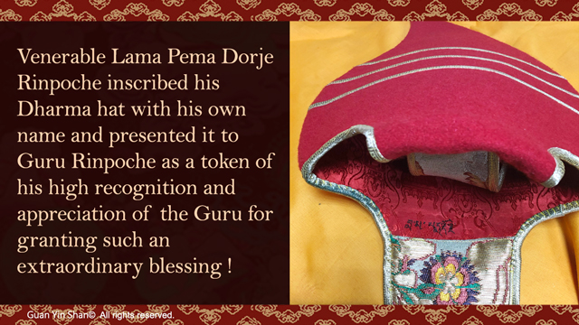 Venerable Lama Pema Dorje Rinpoche inscribed his Dharma hat with his own name and presented it to Guru Rinpoche as a token of his high recognition and appreciation of the Guru for granting such an extraordinary blessing!