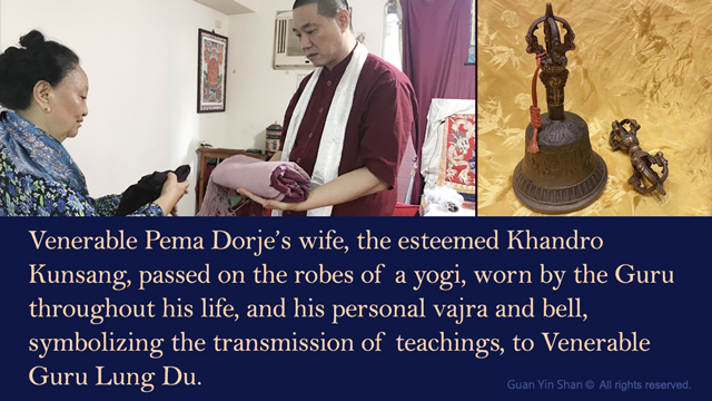 Venerable Pema Dorje's wife, the esteemed Khandro Kunsang, passed on the robes of a yogi, worn by the Guru  throughout his life, and his personal vajra and bell, symbolizing the transmission of teachings, to Venerable Guru Lung Du.